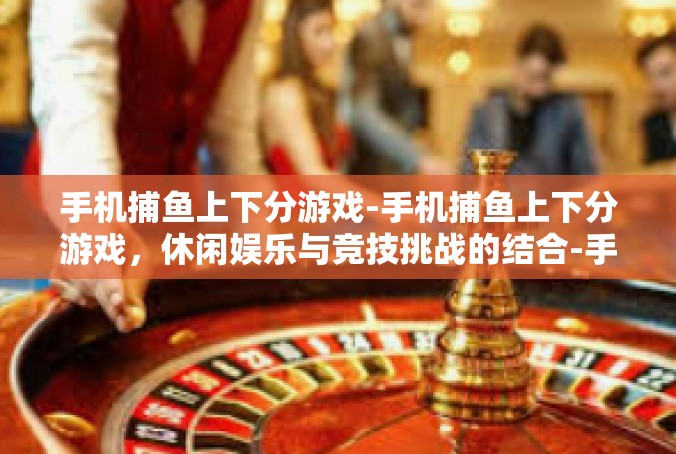 手机捕鱼上下分游戏-手机捕鱼上下分游戏，休闲娱乐与竞技挑战的结合-手机捕鱼上下分游戏