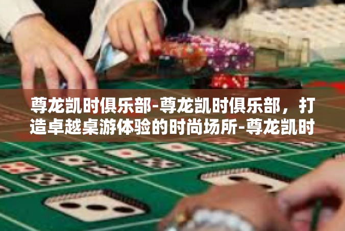 尊龙凯时俱乐部-尊龙凯时俱乐部，打造卓越桌游体验的时尚场所-尊龙凯时俱乐部