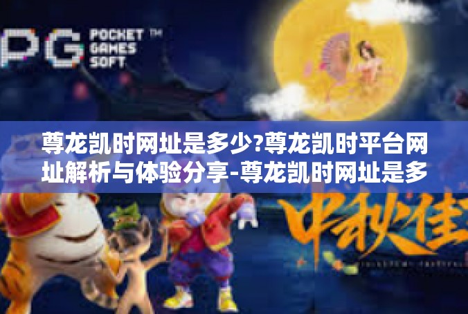 尊龙凯时网址是多少?尊龙凯时平台网址解析与体验分享-尊龙凯时网址是多少?