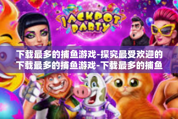 下载最多的捕鱼游戏-探究最受欢迎的下载最多的捕鱼游戏-下载最多的捕鱼游戏