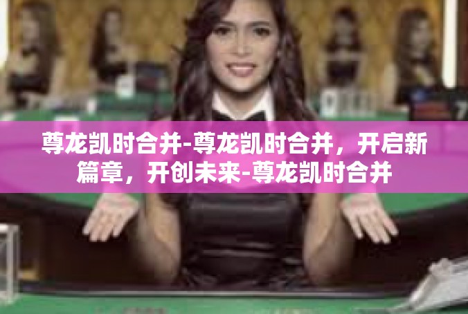 尊龙凯时合并-尊龙凯时合并，开启新篇章，开创未来-尊龙凯时合并