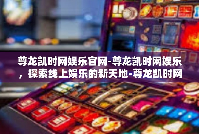 尊龙凯时网娱乐官网-尊龙凯时网娱乐，探索线上娱乐的新天地-尊龙凯时网娱乐官网
