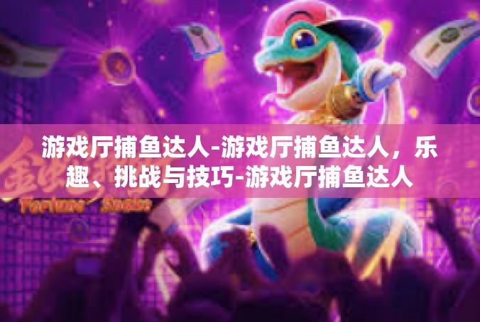 游戏厅捕鱼达人-游戏厅捕鱼达人，乐趣、挑战与技巧-游戏厅捕鱼达人