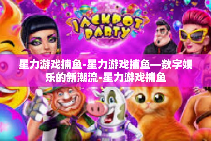 星力游戏捕鱼-星力游戏捕鱼—数字娱乐的新潮流-星力游戏捕鱼