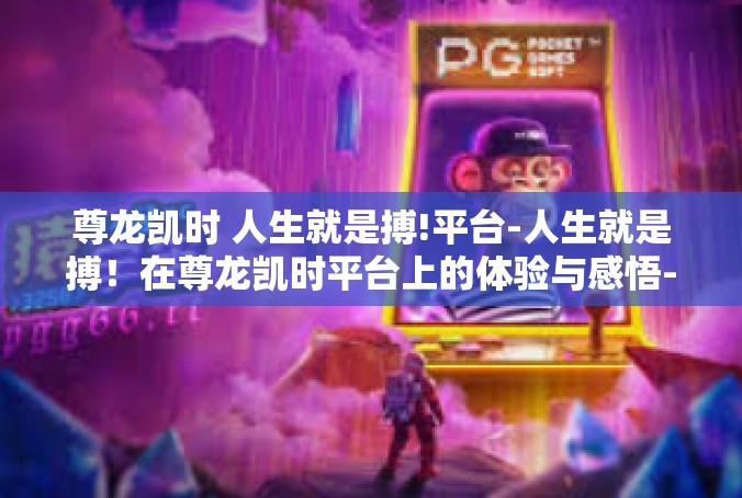 尊龙凯时 人生就是搏!平台-人生就是搏！在尊龙凯时平台上的体验与感悟-尊龙凯时 人生就是搏!平台
