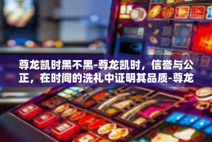 尊龙凯时黑不黑-尊龙凯时，信誉与公正，在时间的洗礼中证明其品质-尊龙凯时黑不黑