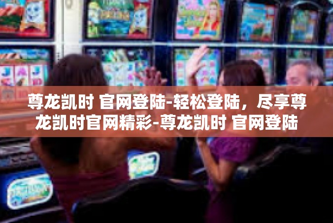 尊龙凯时 官网登陆-轻松登陆，尽享尊龙凯时官网精彩-尊龙凯时 官网登陆