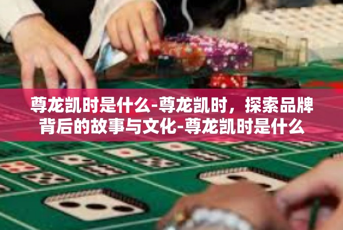 尊龙凯时是什么-尊龙凯时，探索品牌背后的故事与文化-尊龙凯时是什么
