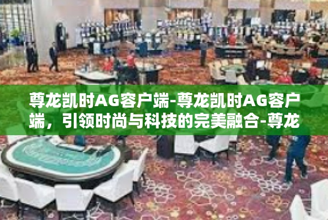 尊龙凯时AG容户端-尊龙凯时AG容户端，引领时尚与科技的完美融合-尊龙凯时AG容户端