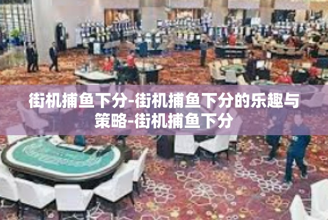 街机捕鱼下分-街机捕鱼下分的乐趣与策略-街机捕鱼下分