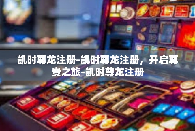 凯时尊龙注册-凯时尊龙注册，开启尊贵之旅-凯时尊龙注册