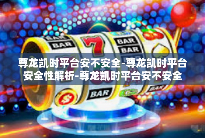尊龙凯时平台安不安全-尊龙凯时平台安全性解析-尊龙凯时平台安不安全