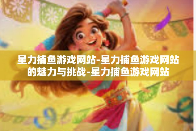 星力捕鱼游戏网站-星力捕鱼游戏网站的魅力与挑战-星力捕鱼游戏网站