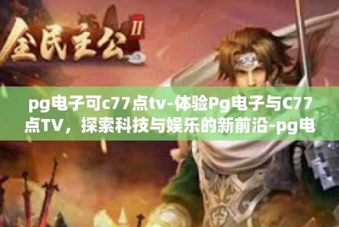 pg电子可c77点tv-体验Pg电子与C77点TV，探索科技与娱乐的新前沿-pg电子可c77点tv