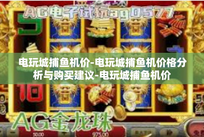 电玩城捕鱼机价-电玩城捕鱼机价格分析与购买建议-电玩城捕鱼机价