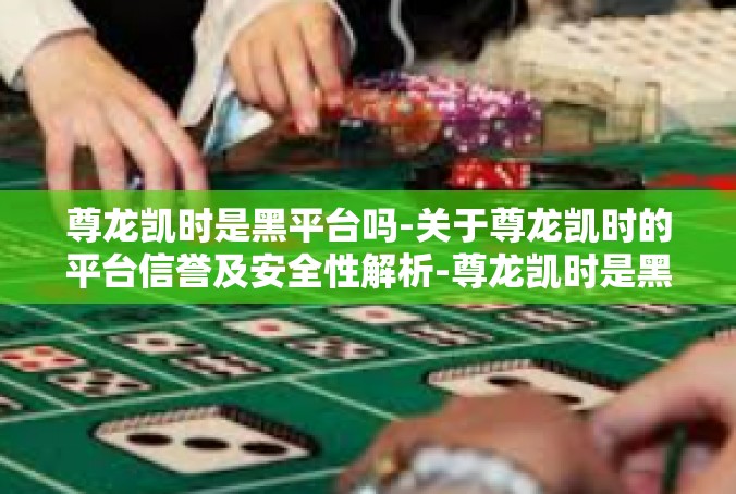 尊龙凯时是黑平台吗-关于尊龙凯时的平台信誉及安全性解析-尊龙凯时是黑平台吗