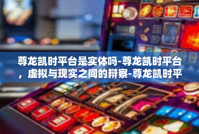 尊龙凯时平台是实体吗-尊龙凯时平台，虚拟与现实之间的辩察-尊龙凯时平台是实体吗