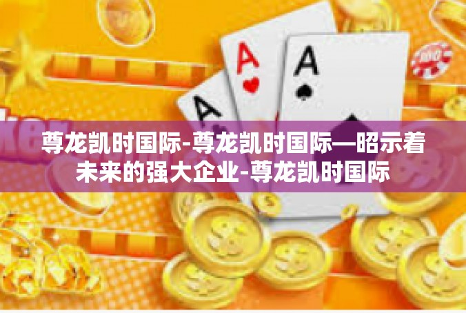 尊龙凯时国际-尊龙凯时国际—昭示着未来的强大企业-尊龙凯时国际