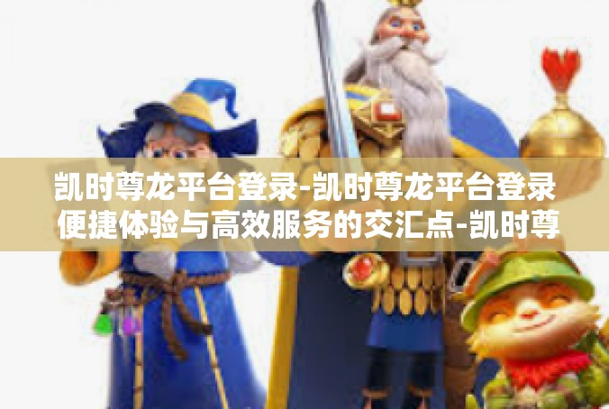 凯时尊龙平台登录-凯时尊龙平台登录 便捷体验与高效服务的交汇点-凯时尊龙平台登录