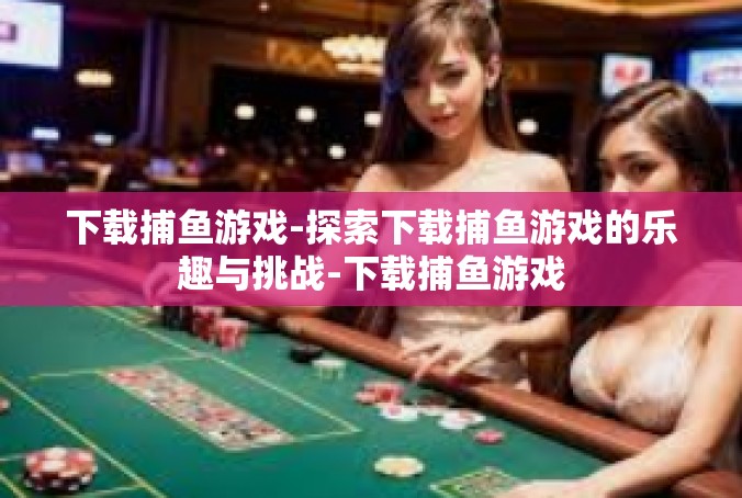 下载捕鱼游戏-探索下载捕鱼游戏的乐趣与挑战-下载捕鱼游戏