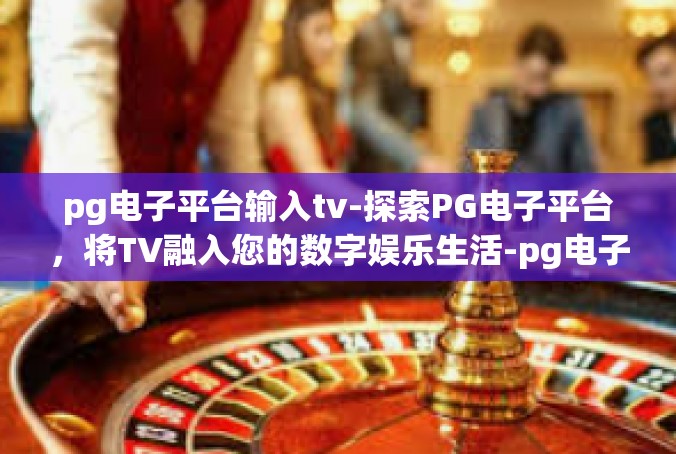 pg电子平台输入tv-探索PG电子平台，将TV融入您的数字娱乐生活-pg电子平台输入tv