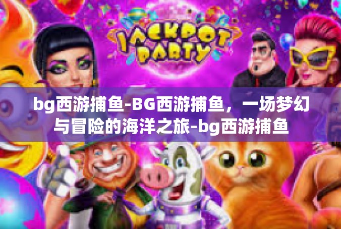 bg西游捕鱼-BG西游捕鱼，一场梦幻与冒险的海洋之旅-bg西游捕鱼