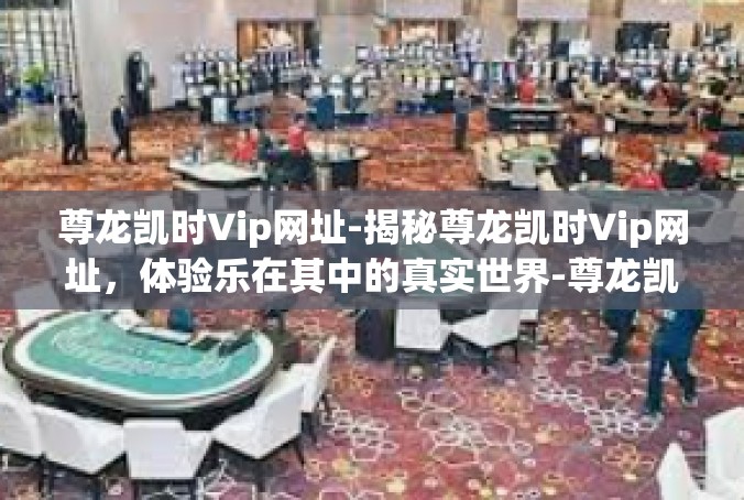 尊龙凯时Vip网址-揭秘尊龙凯时Vip网址，体验乐在其中的真实世界-尊龙凯时Vip网址