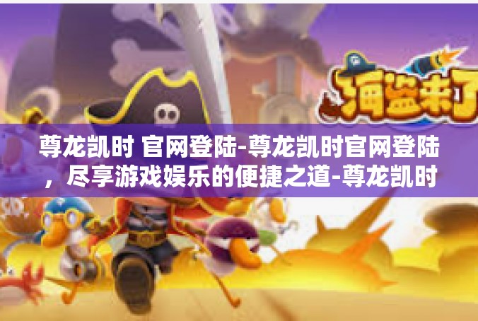 尊龙凯时 官网登陆-尊龙凯时官网登陆，尽享游戏娱乐的便捷之道-尊龙凯时 官网登陆