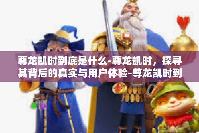 尊龙凯时到底是什么-尊龙凯时，探寻其背后的真实与用户体验-尊龙凯时到底是什么