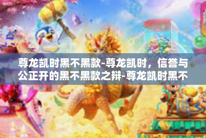 尊龙凯时黑不黑款-尊龙凯时，信誉与公正开的黑不黑款之辩-尊龙凯时黑不黑款