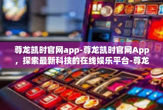 尊龙凯时官网app-尊龙凯时官网App，探索最新科技的在线娱乐平台-尊龙凯时官网app
