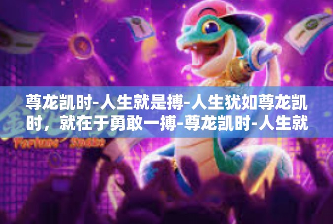 尊龙凯时-人生就是搏-人生犹如尊龙凯时，就在于勇敢一搏-尊龙凯时-人生就是搏