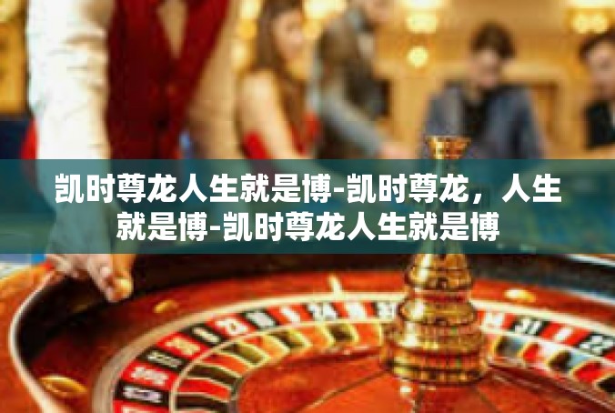 凯时尊龙人生就是博-凯时尊龙，人生就是博-凯时尊龙人生就是博