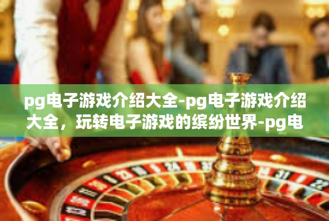 pg电子游戏介绍大全-pg电子游戏介绍大全，玩转电子游戏的缤纷世界-pg电子游戏介绍大全