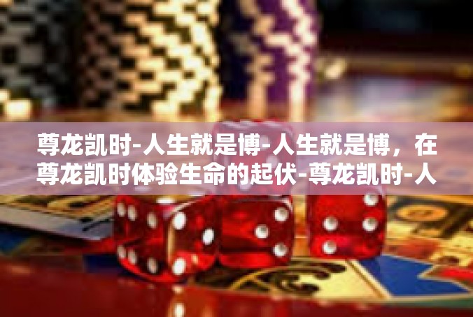 尊龙凯时-人生就是博-人生就是博，在尊龙凯时体验生命的起伏-尊龙凯时-人生就是博