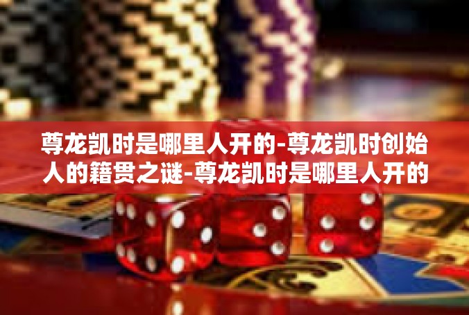 尊龙凯时是哪里人开的-尊龙凯时创始人的籍贯之谜-尊龙凯时是哪里人开的