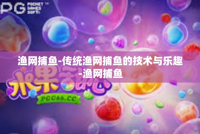 渔网捕鱼-传统渔网捕鱼的技术与乐趣-渔网捕鱼