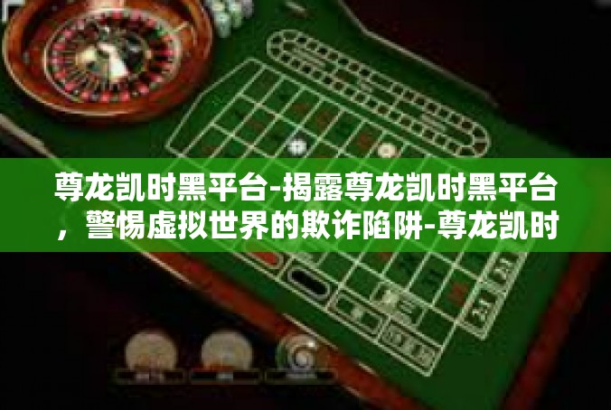 尊龙凯时黑平台-揭露尊龙凯时黑平台，警惕虚拟世界的欺诈陷阱-尊龙凯时黑平台