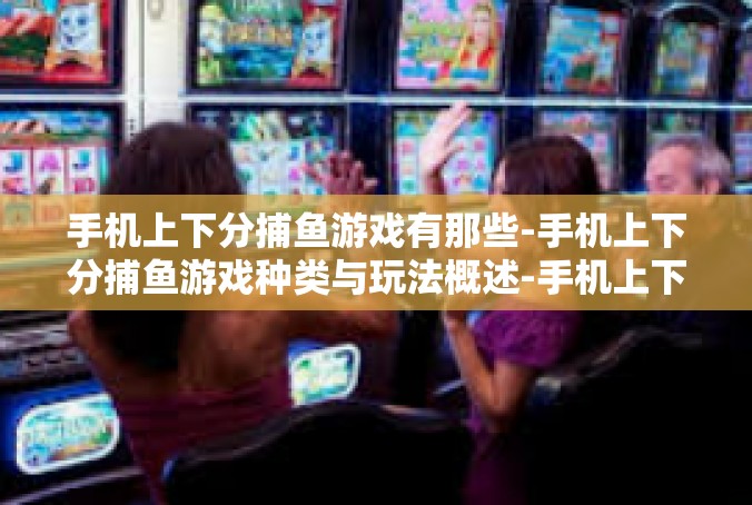 手机上下分捕鱼游戏有那些-手机上下分捕鱼游戏种类与玩法概述-手机上下分捕鱼游戏有那些