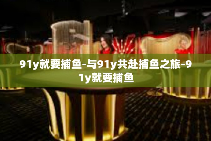 91y就要捕鱼-与91y共赴捕鱼之旅-91y就要捕鱼