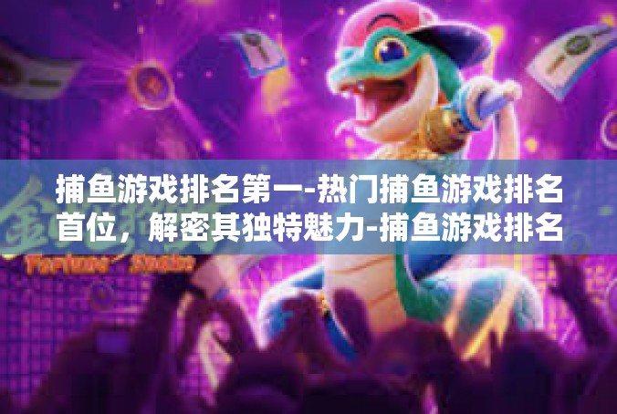 捕鱼游戏排名第一-热门捕鱼游戏排名首位，解密其独特魅力-捕鱼游戏排名第一