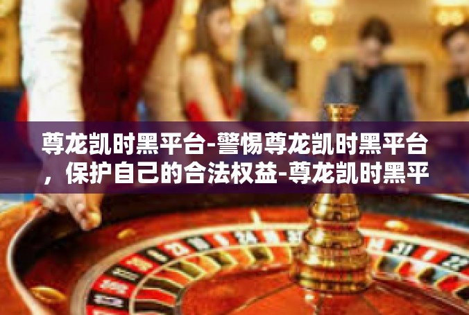 尊龙凯时黑平台-警惕尊龙凯时黑平台，保护自己的合法权益-尊龙凯时黑平台