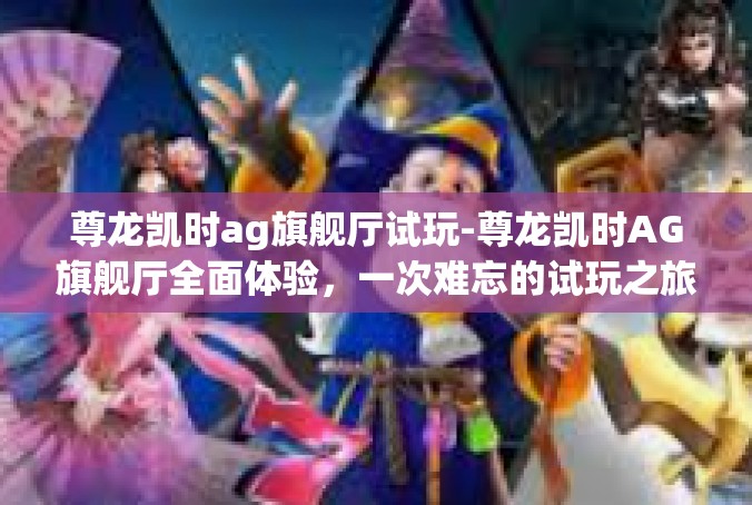 尊龙凯时ag旗舰厅试玩-尊龙凯时AG旗舰厅全面体验，一次难忘的试玩之旅-尊龙凯时ag旗舰厅试玩