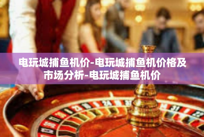 电玩城捕鱼机价-电玩城捕鱼机价格及市场分析-电玩城捕鱼机价
