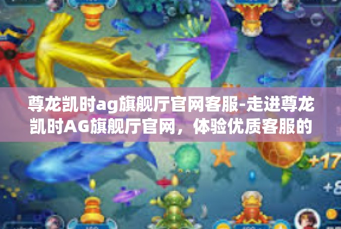尊龙凯时ag旗舰厅官网客服-走进尊龙凯时AG旗舰厅官网，体验优质客服的贴心服务-尊龙凯时ag旗舰厅官网客服