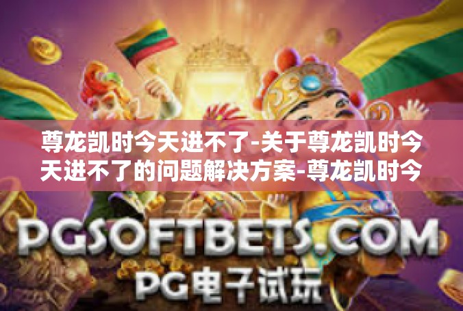尊龙凯时今天进不了-关于尊龙凯时今天进不了的问题解决方案-尊龙凯时今天进不了