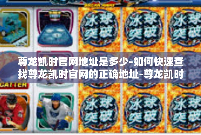 尊龙凯时官网地址是多少-如何快速查找尊龙凯时官网的正确地址-尊龙凯时官网地址是多少
