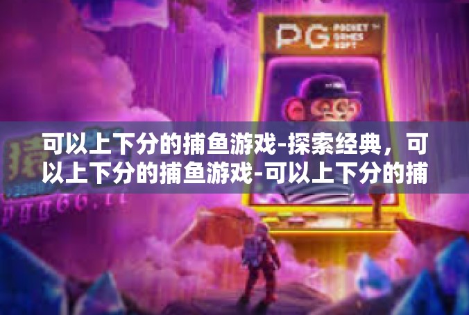可以上下分的捕鱼游戏-探索经典，可以上下分的捕鱼游戏-可以上下分的捕鱼游戏