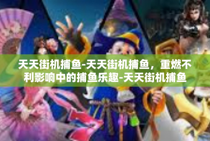 天天街机捕鱼-天天街机捕鱼，重燃不利影响中的捕鱼乐趣-天天街机捕鱼