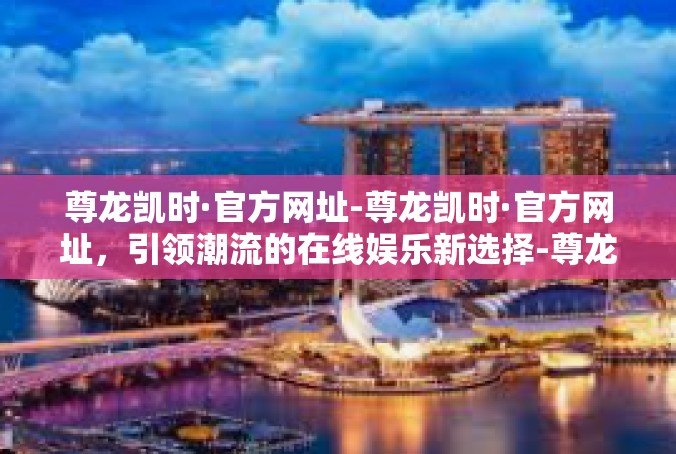 尊龙凯时·官方网址-尊龙凯时·官方网址，引领潮流的在线娱乐新选择-尊龙凯时·官方网址